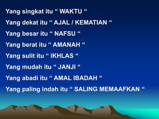 Yang singkat itu “ WAKTU “
Yang dekat itu “ AJAL / KEMATIAN “
Yang besar itu “ NAFSU “
Yang berat itu “ AMANAH “
Yang sulit itu “ IKHLAS “
Yang mudah itu “ JANJI “
Yang abadi itu “ AMAL IBADAH “
Yang paling indah itu “ SALING MEMAAFKAN “
 