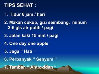 TIPS SEHAT :
1. Tidur 6 jam / hari
2. Makan cukup, gizi seimbang, minum
3-6 gls air putih / pagi
3. Jalan kaki 15 mnt / pagi
4. One day one apple
5. Jaga “ Hati “
6. Perbanyak “ Senyum “
7. Tambah “ Antioxidan “
 
