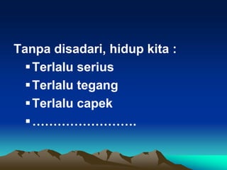 Tanpa disadari, hidup kita :
Terlalu serius
Terlalu tegang
Terlalu capek
…………………….
 