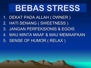 BEBAS STRESS
1. DEKAT PADA ALLAH ( OWNER )
2. HATI SENANG ( SWEETNESS )
3. JANGAN PERFEKSIONIS & EGOIS
4. MAU MINTA MAAF & MAU MEMAAFKAN
5. SENSE OF HUMOR ( RELAX )
 