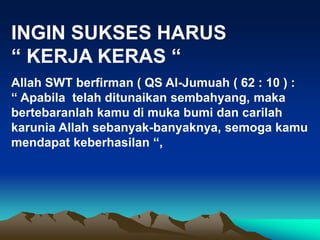 INGIN SUKSES HARUS
“ KERJA KERAS “
Allah SWT berfirman ( QS Al-Jumuah ( 62 : 10 ) :
“ Apabila telah ditunaikan sembahyang, maka
bertebaranlah kamu di muka bumi dan carilah
karunia Allah sebanyak-banyaknya, semoga kamu
mendapat keberhasilan “,
 