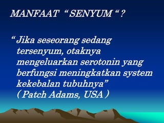 MANFAAT “ SENYUM “ ?
“ Jika seseorang sedang
tersenyum, otaknya
mengeluarkan serotonin yang
berfungsi meningkatkan system
kekebalan tubuhnya”
( Patch Adams, USA )
 