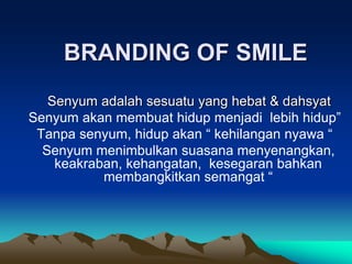 BRANDING OF SMILE
Senyum adalah sesuatu yang hebat & dahsyat
Senyum akan membuat hidup menjadi lebih hidup”
Tanpa senyum, hidup akan “ kehilangan nyawa “
Senyum menimbulkan suasana menyenangkan,
keakraban, kehangatan, kesegaran bahkan
membangkitkan semangat “
 