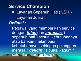 Service Champion
= Layanan Sepenuh Hati ( LSH )
= Layanan Juara
Definisi :
Pegawai yang memberikan service
dengan tulus dan antusias (
sepenuh hati ) sesuai kebutuhannya
atau bahkan melampaui
kebutuhannya, sehingga pelanggan
merasa “ delight “ ( puas, kagum /
salut dan atau terharu)
 