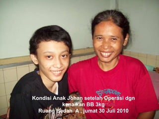 Kondisi Anak Johan setelah Operasi dgn
kenaikan BB 3kg
Ruang Bedah A , jumat 30 Juli 2010
 