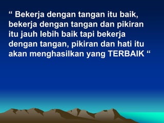 “ Bekerja dengan tangan itu baik,
bekerja dengan tangan dan pikiran
itu jauh lebih baik tapi bekerja
dengan tangan, pikiran dan hati itu
akan menghasilkan yang TERBAIK “
 