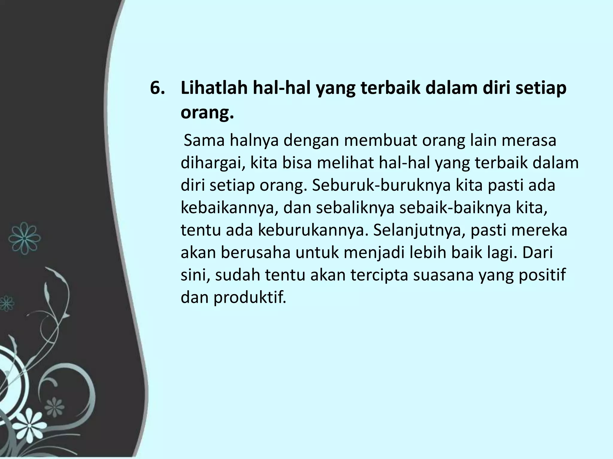 6. Lihatlah hal-hal yang terbaik dalam diri setiap
   orang.
    Sama halnya dengan membuat orang lain merasa
   dihargai, kita bisa melihat hal-hal yang terbaik dalam
   diri setiap orang. Seburuk-buruknya kita pasti ada
   kebaikannya, dan sebaliknya sebaik-baiknya kita,
   tentu ada keburukannya. Selanjutnya, pasti mereka
   akan berusaha untuk menjadi lebih baik lagi. Dari
   sini, sudah tentu akan tercipta suasana yang positif
   dan produktif.
 