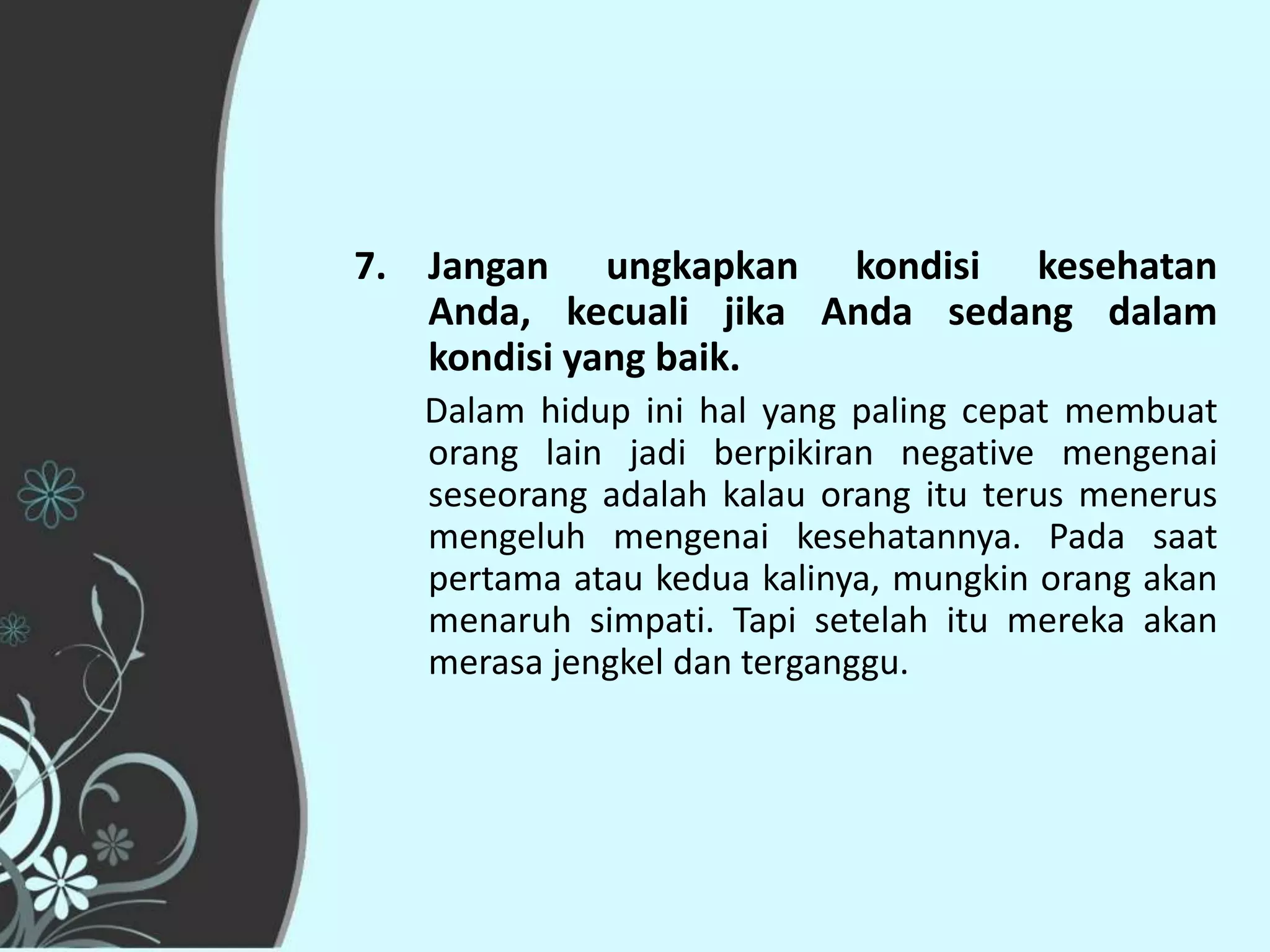 7. Jangan ungkapkan kondisi kesehatan
   Anda, kecuali jika Anda sedang dalam
   kondisi yang baik.
   Dalam hidup ini hal yang paling cepat membuat
   orang lain jadi berpikiran negative mengenai
   seseorang adalah kalau orang itu terus menerus
   mengeluh mengenai kesehatannya. Pada saat
   pertama atau kedua kalinya, mungkin orang akan
   menaruh simpati. Tapi setelah itu mereka akan
   merasa jengkel dan terganggu.
 
