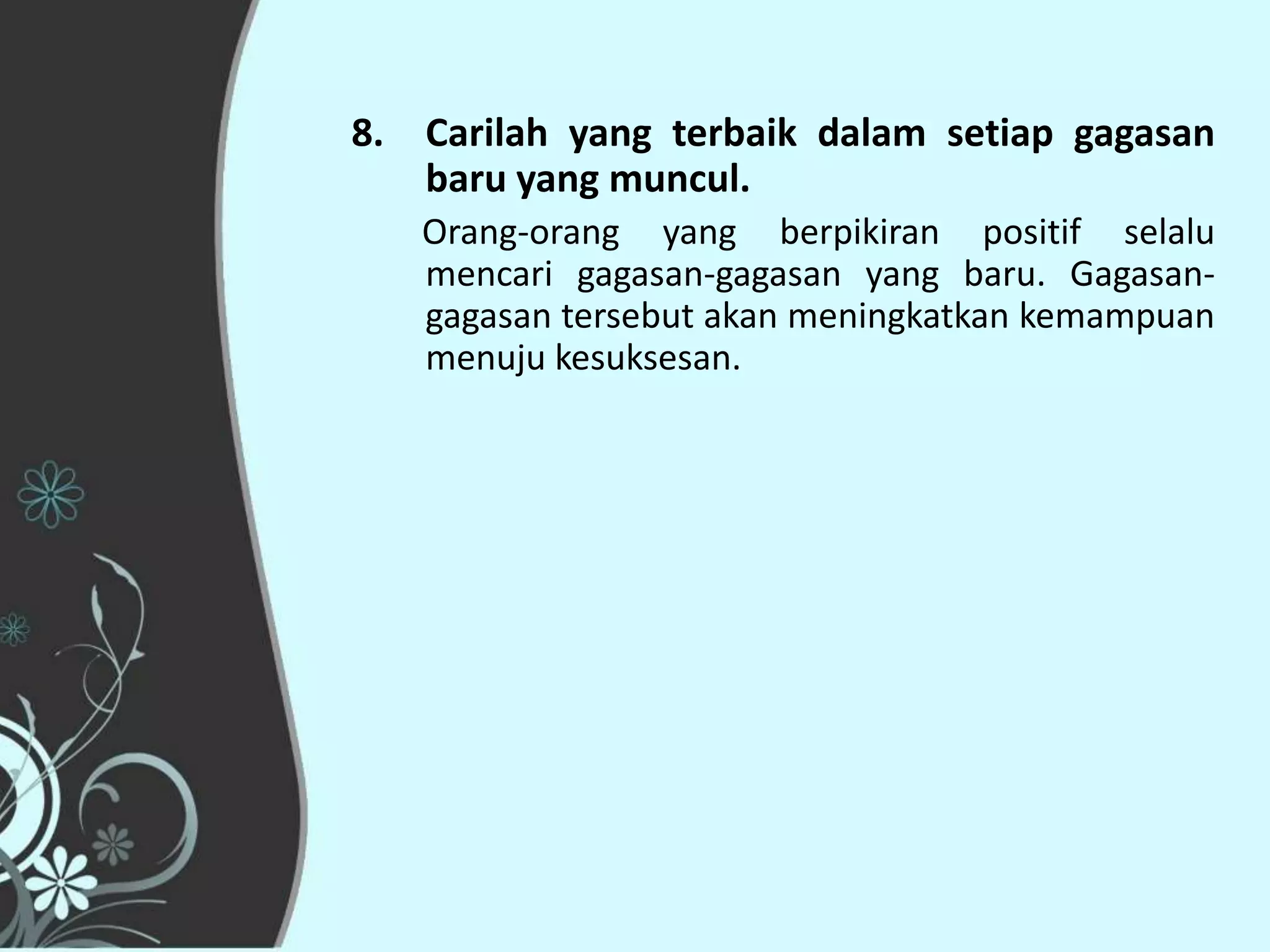 8. Carilah yang terbaik dalam setiap gagasan
   baru yang muncul.
   Orang-orang yang berpikiran positif selalu
   mencari gagasan-gagasan yang baru. Gagasan-
   gagasan tersebut akan meningkatkan kemampuan
   menuju kesuksesan.
 