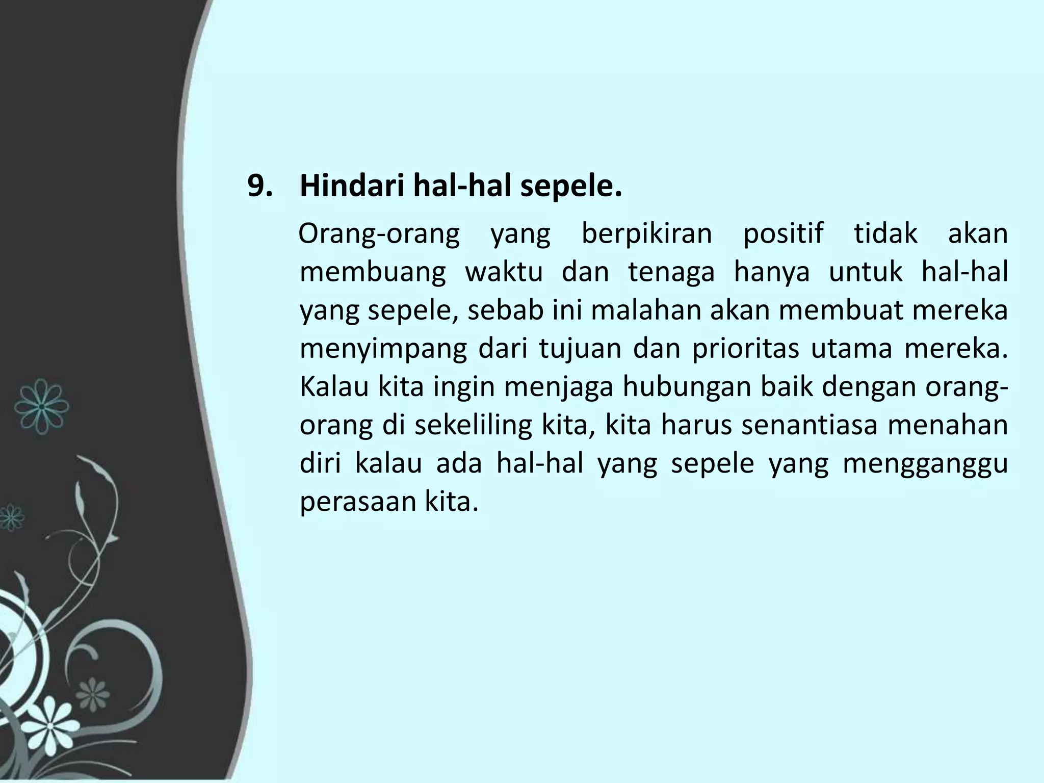 9. Hindari hal-hal sepele.
   Orang-orang yang berpikiran positif tidak akan
   membuang waktu dan tenaga hanya untuk hal-hal
   yang sepele, sebab ini malahan akan membuat mereka
   menyimpang dari tujuan dan prioritas utama mereka.
   Kalau kita ingin menjaga hubungan baik dengan orang-
   orang di sekeliling kita, kita harus senantiasa menahan
   diri kalau ada hal-hal yang sepele yang mengganggu
   perasaan kita.
 
