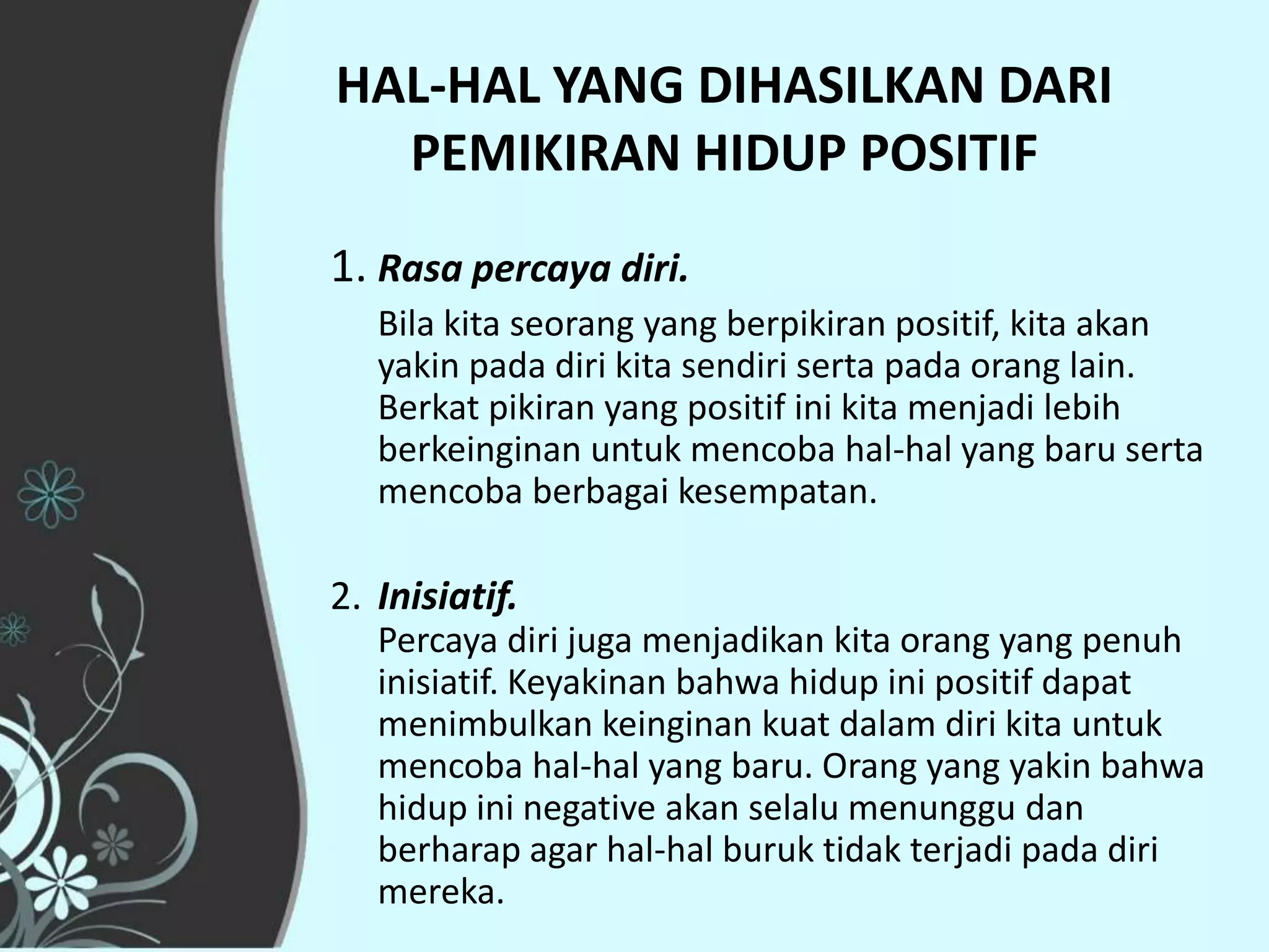 HAL-HAL YANG DIHASILKAN DARI
  PEMIKIRAN HIDUP POSITIF
1. Rasa percaya diri.
   Bila kita seorang yang berpikiran positif, kita akan
   yakin pada diri kita sendiri serta pada orang lain.
   Berkat pikiran yang positif ini kita menjadi lebih
   berkeinginan untuk mencoba hal-hal yang baru serta
   mencoba berbagai kesempatan.

2. Inisiatif.
   Percaya diri juga menjadikan kita orang yang penuh
   inisiatif. Keyakinan bahwa hidup ini positif dapat
   menimbulkan keinginan kuat dalam diri kita untuk
   mencoba hal-hal yang baru. Orang yang yakin bahwa
   hidup ini negative akan selalu menunggu dan
   berharap agar hal-hal buruk tidak terjadi pada diri
   mereka.
 