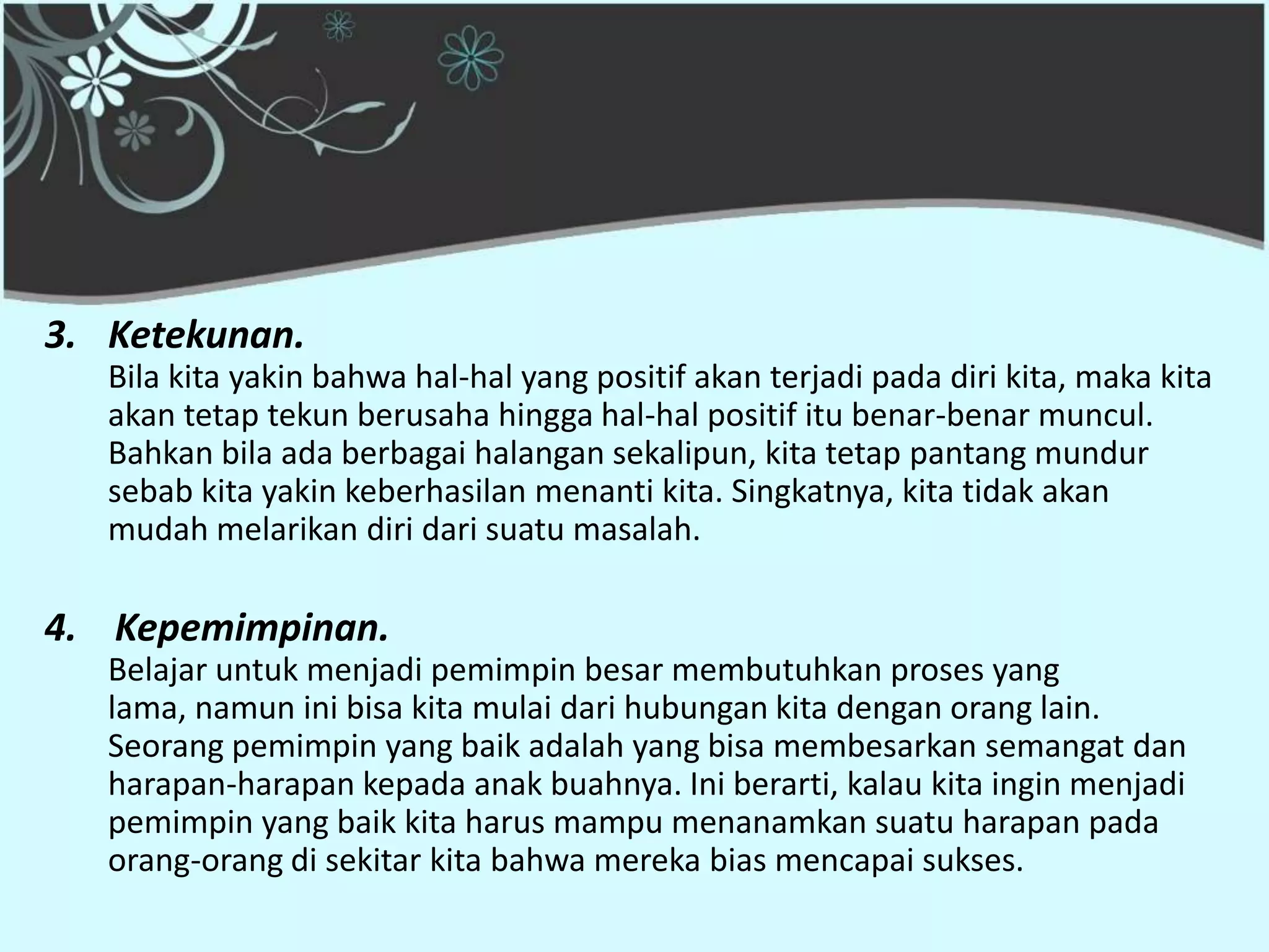 3. Ketekunan.
   Bila kita yakin bahwa hal-hal yang positif akan terjadi pada diri kita, maka kita
   akan tetap tekun berusaha hingga hal-hal positif itu benar-benar muncul.
   Bahkan bila ada berbagai halangan sekalipun, kita tetap pantang mundur
   sebab kita yakin keberhasilan menanti kita. Singkatnya, kita tidak akan
   mudah melarikan diri dari suatu masalah.

4. Kepemimpinan.
   Belajar untuk menjadi pemimpin besar membutuhkan proses yang
   lama, namun ini bisa kita mulai dari hubungan kita dengan orang lain.
   Seorang pemimpin yang baik adalah yang bisa membesarkan semangat dan
   harapan-harapan kepada anak buahnya. Ini berarti, kalau kita ingin menjadi
   pemimpin yang baik kita harus mampu menanamkan suatu harapan pada
   orang-orang di sekitar kita bahwa mereka bias mencapai sukses.
 
