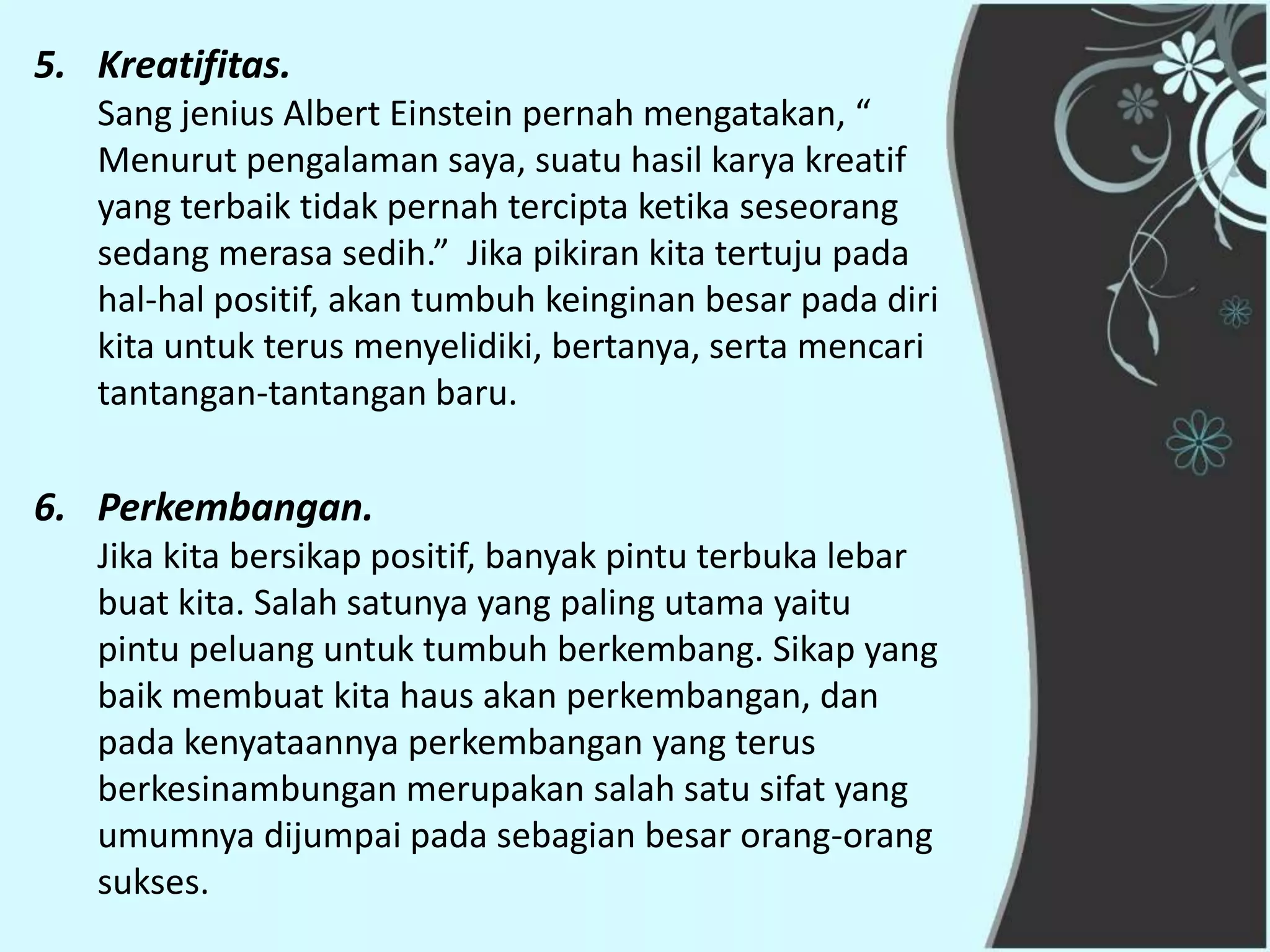 5. Kreatifitas.
   Sang jenius Albert Einstein pernah mengatakan, “
   Menurut pengalaman saya, suatu hasil karya kreatif
   yang terbaik tidak pernah tercipta ketika seseorang
   sedang merasa sedih.” Jika pikiran kita tertuju pada
   hal-hal positif, akan tumbuh keinginan besar pada diri
   kita untuk terus menyelidiki, bertanya, serta mencari
   tantangan-tantangan baru.

6. Perkembangan.
   Jika kita bersikap positif, banyak pintu terbuka lebar
   buat kita. Salah satunya yang paling utama yaitu
   pintu peluang untuk tumbuh berkembang. Sikap yang
   baik membuat kita haus akan perkembangan, dan
   pada kenyataannya perkembangan yang terus
   berkesinambungan merupakan salah satu sifat yang
   umumnya dijumpai pada sebagian besar orang-orang
   sukses.
 