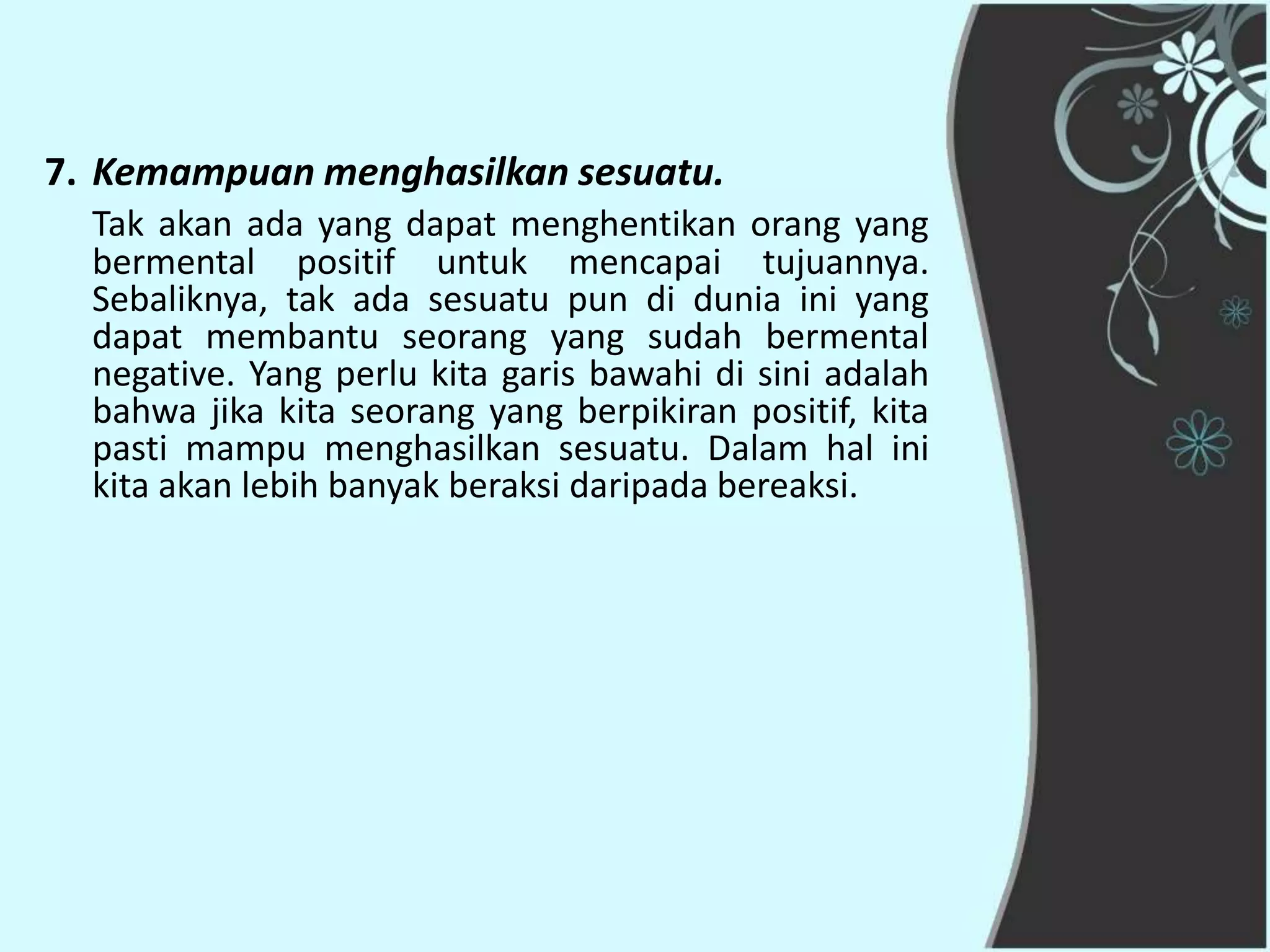 7. Kemampuan menghasilkan sesuatu.
  Tak akan ada yang dapat menghentikan orang yang
  bermental positif untuk mencapai tujuannya.
  Sebaliknya, tak ada sesuatu pun di dunia ini yang
  dapat membantu seorang yang sudah bermental
  negative. Yang perlu kita garis bawahi di sini adalah
  bahwa jika kita seorang yang berpikiran positif, kita
  pasti mampu menghasilkan sesuatu. Dalam hal ini
  kita akan lebih banyak beraksi daripada bereaksi.
 