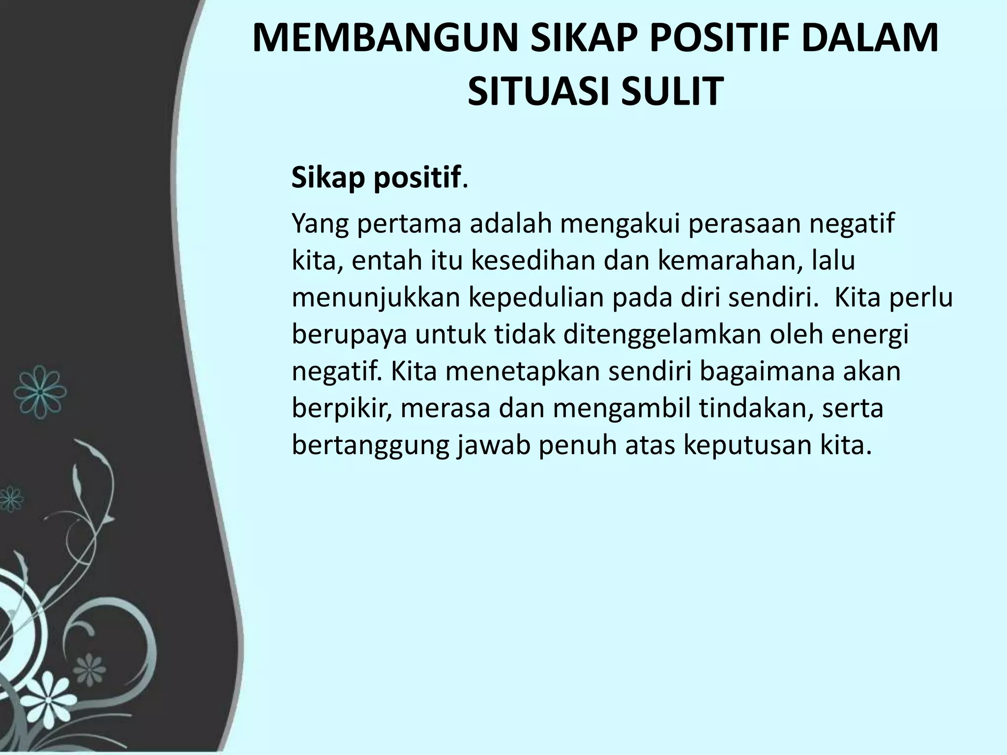 MEMBANGUN SIKAP POSITIF DALAM
       SITUASI SULIT
 Sikap positif.
 Yang pertama adalah mengakui perasaan negatif
 kita, entah itu kesedihan dan kemarahan, lalu
 menunjukkan kepedulian pada diri sendiri. Kita perlu
 berupaya untuk tidak ditenggelamkan oleh energi
 negatif. Kita menetapkan sendiri bagaimana akan
 berpikir, merasa dan mengambil tindakan, serta
 bertanggung jawab penuh atas keputusan kita.
 