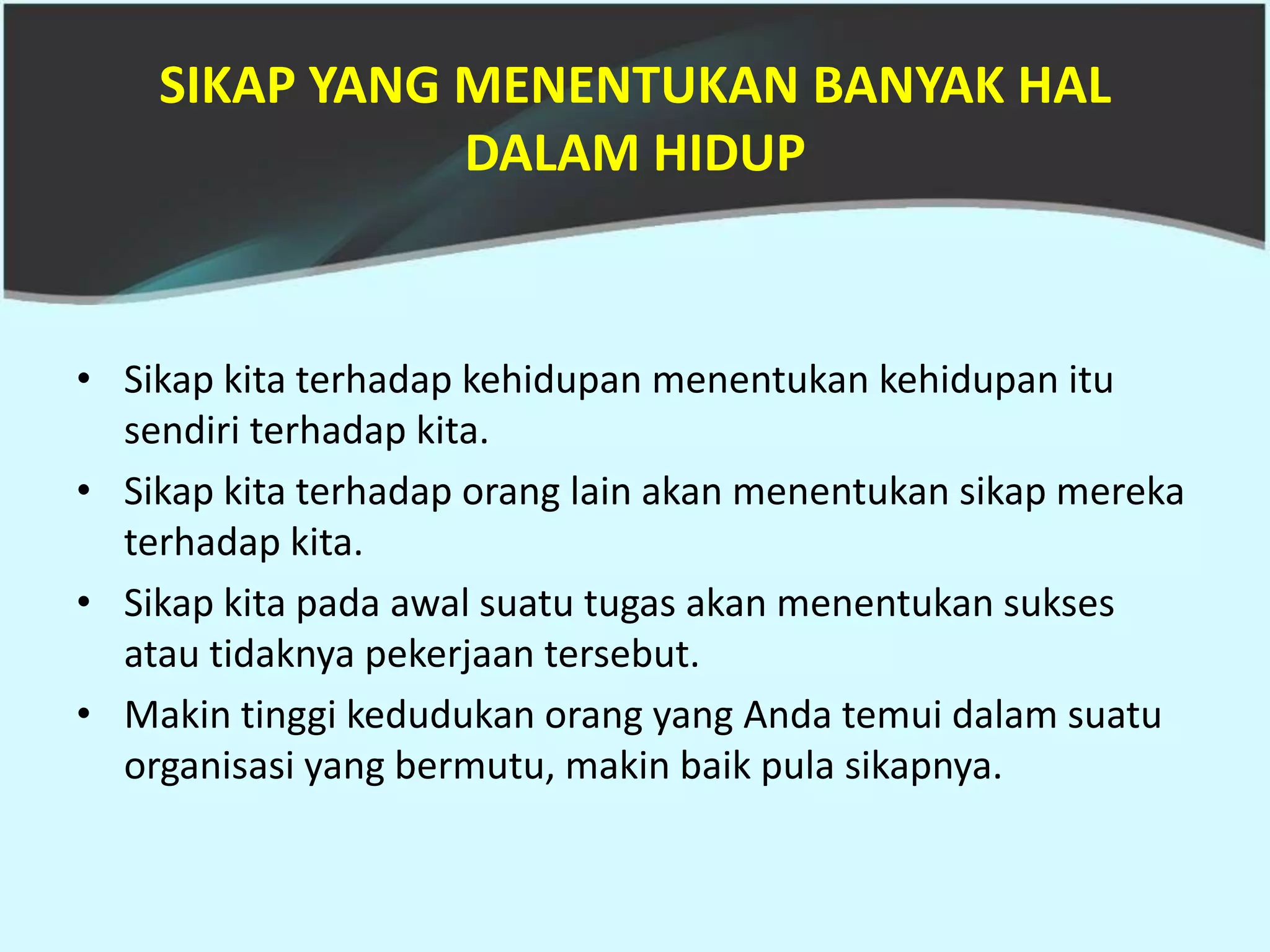 SIKAP YANG MENENTUKAN BANYAK HAL
               DALAM HIDUP


• Sikap kita terhadap kehidupan menentukan kehidupan itu
  sendiri terhadap kita.
• Sikap kita terhadap orang lain akan menentukan sikap mereka
  terhadap kita.
• Sikap kita pada awal suatu tugas akan menentukan sukses
  atau tidaknya pekerjaan tersebut.
• Makin tinggi kedudukan orang yang Anda temui dalam suatu
  organisasi yang bermutu, makin baik pula sikapnya.
 