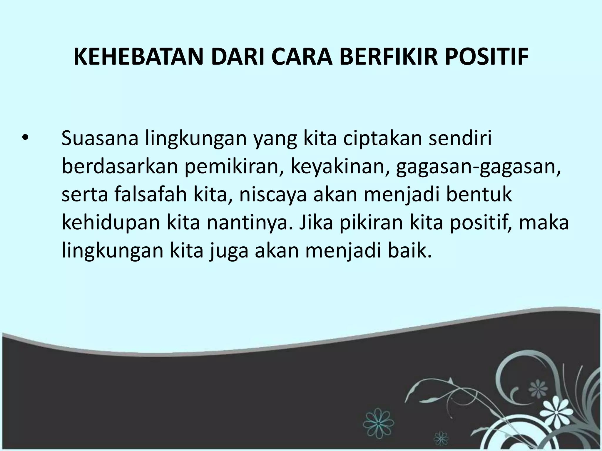 KEHEBATAN DARI CARA BERFIKIR POSITIF


•   Suasana lingkungan yang kita ciptakan sendiri
    berdasarkan pemikiran, keyakinan, gagasan-gagasan,
    serta falsafah kita, niscaya akan menjadi bentuk
    kehidupan kita nantinya. Jika pikiran kita positif, maka
    lingkungan kita juga akan menjadi baik.
 