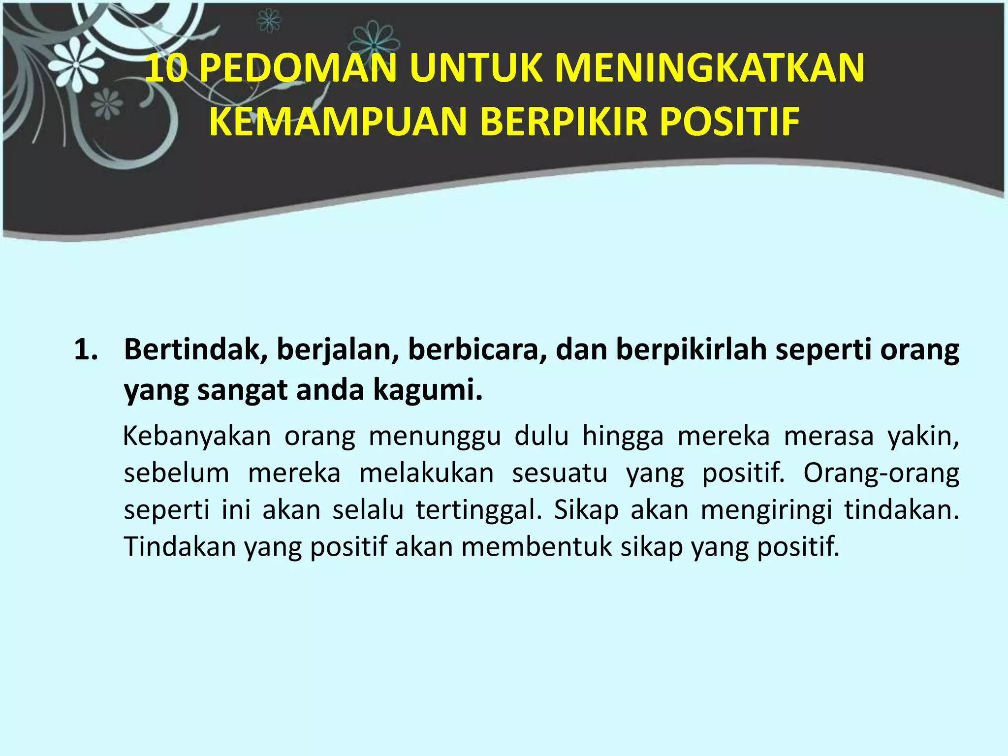 10 PEDOMAN UNTUK MENINGKATKAN
        KEMAMPUAN BERPIKIR POSITIF



1. Bertindak, berjalan, berbicara, dan berpikirlah seperti orang
   yang sangat anda kagumi.
   Kebanyakan orang menunggu dulu hingga mereka merasa yakin,
   sebelum mereka melakukan sesuatu yang positif. Orang-orang
   seperti ini akan selalu tertinggal. Sikap akan mengiringi tindakan.
   Tindakan yang positif akan membentuk sikap yang positif.
 