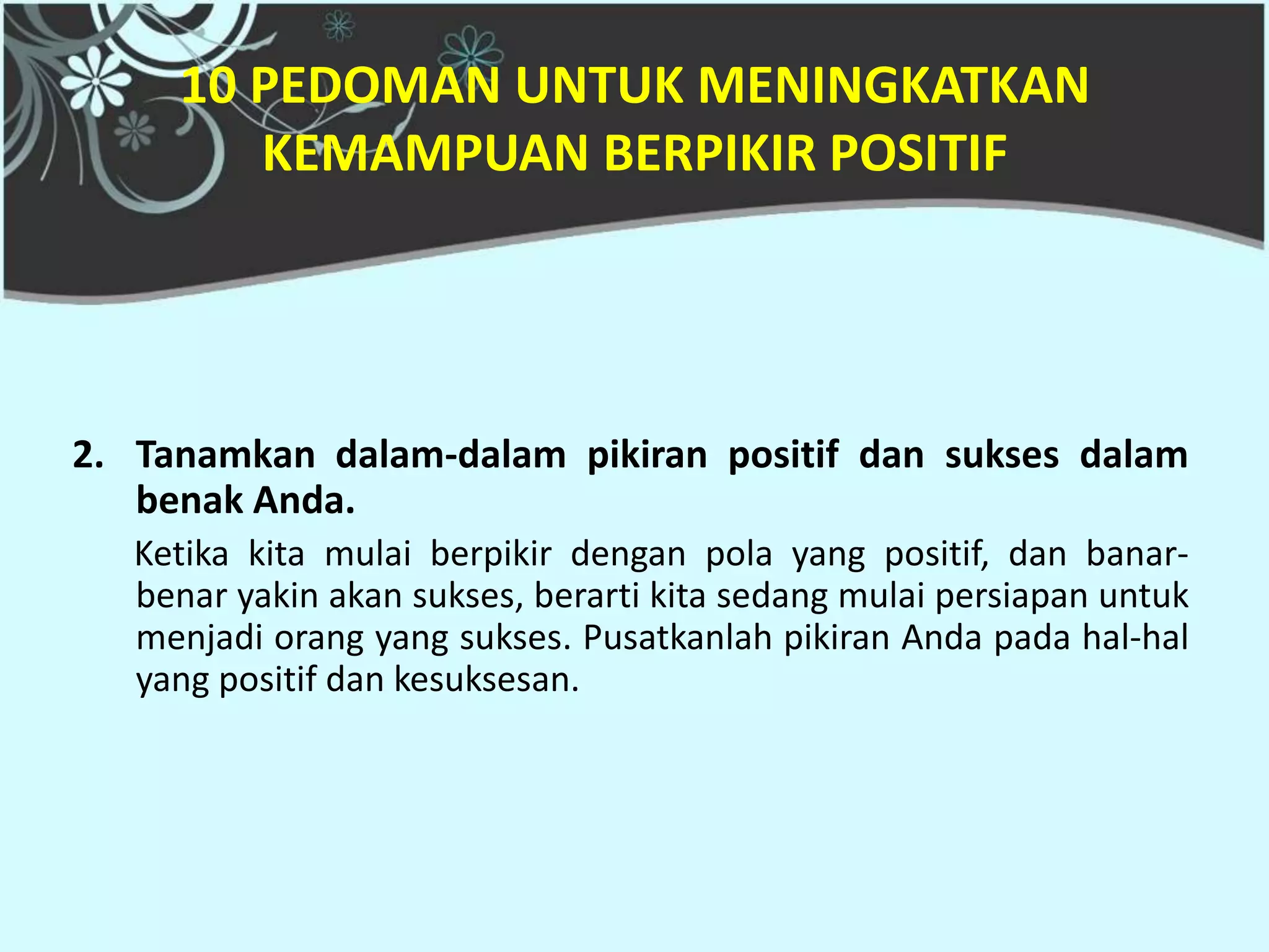 10 PEDOMAN UNTUK MENINGKATKAN
        KEMAMPUAN BERPIKIR POSITIF




2. Tanamkan dalam-dalam pikiran positif dan sukses dalam
   benak Anda.
   Ketika kita mulai berpikir dengan pola yang positif, dan banar-
   benar yakin akan sukses, berarti kita sedang mulai persiapan untuk
   menjadi orang yang sukses. Pusatkanlah pikiran Anda pada hal-hal
   yang positif dan kesuksesan.
 