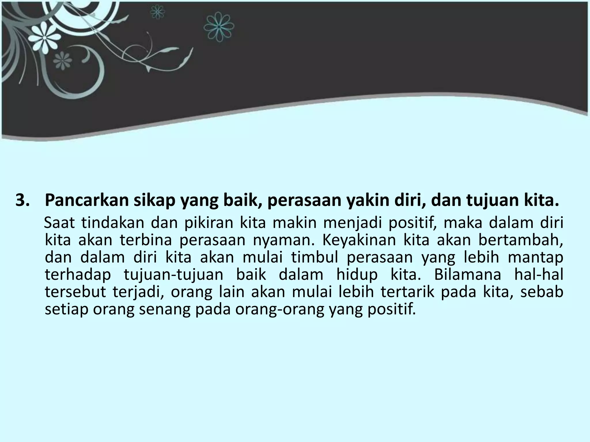 3. Pancarkan sikap yang baik, perasaan yakin diri, dan tujuan kita.
   Saat tindakan dan pikiran kita makin menjadi positif, maka dalam diri
   kita akan terbina perasaan nyaman. Keyakinan kita akan bertambah,
   dan dalam diri kita akan mulai timbul perasaan yang lebih mantap
   terhadap tujuan-tujuan baik dalam hidup kita. Bilamana hal-hal
   tersebut terjadi, orang lain akan mulai lebih tertarik pada kita, sebab
   setiap orang senang pada orang-orang yang positif.
 