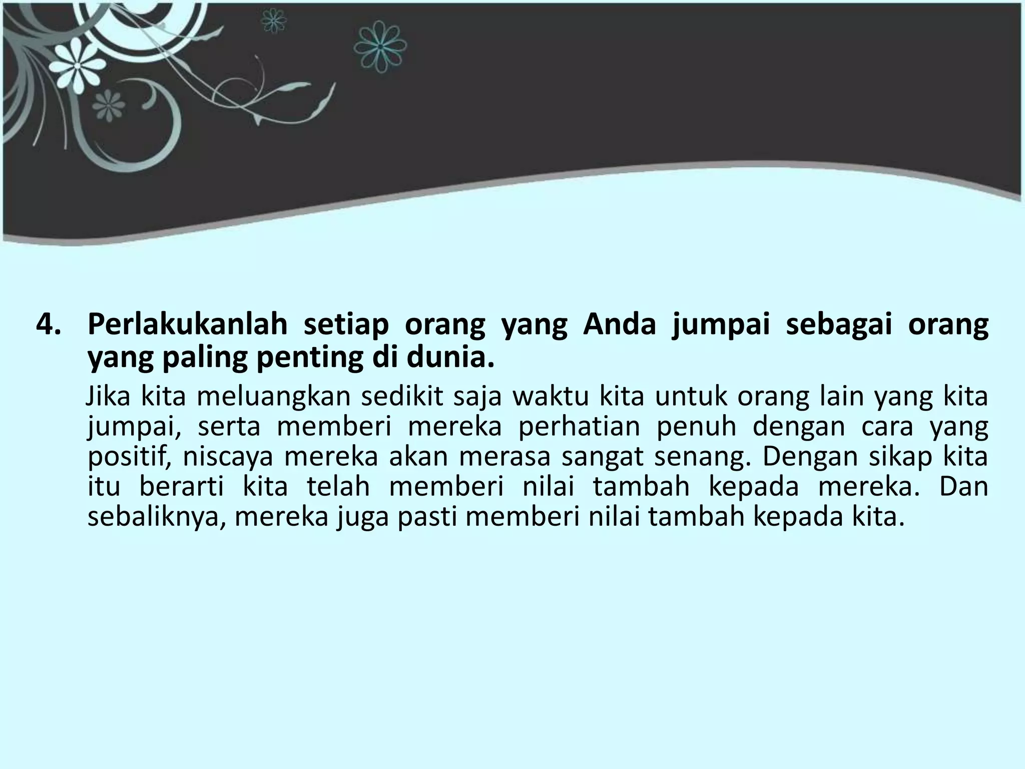 4. Perlakukanlah setiap orang yang Anda jumpai sebagai orang
   yang paling penting di dunia.
   Jika kita meluangkan sedikit saja waktu kita untuk orang lain yang kita
   jumpai, serta memberi mereka perhatian penuh dengan cara yang
   positif, niscaya mereka akan merasa sangat senang. Dengan sikap kita
   itu berarti kita telah memberi nilai tambah kepada mereka. Dan
   sebaliknya, mereka juga pasti memberi nilai tambah kepada kita.
 