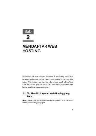 MENDAFTAR WEB
HOSTING
Pada bab ini kita akan mencoba mendaftar ke web hosting untuk men-
dapatkan nama domain dan space untuk menempatkan file-file yang dibu-
tuhkan. Web hosting yang akan kita pakai sebagai contoh adalah Tech-
scape: http://techscape.co.id/home.ts dan nama domain yang kita pakai
kali ini adalah toko-cenderamata.com.
2.1 Tip Memilih Layanan Web Hosting yang
Baik
Berikut adalah beberapa hal yang bisa menjadi panduan Anda untuk me-
milih layanan hosting yang tepat:
5
 