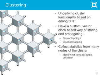 Clustering
• Underlying cluster
functionality based on
erlang OTP
• Have a custom, vector
clock based way of storing
and propagating...
– Cluster topology
– vBucket mapping
• Collect statistics from many
nodes of the cluster
– Identify hot keys, resource
utilization
15
 