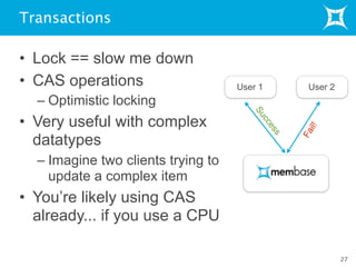 Transactions
• Lock == slow me down
• CAS operations
– Optimistic locking
• Very useful with complex
datatypes
– Imagine two clients trying to
update a complex item
• You’re likely using CAS
already... if you use a CPU
27
User 1
Fail!
User 2
Success
 