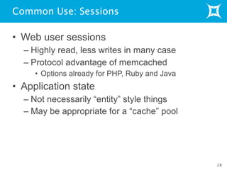 Common Use: Sessions
• Web user sessions
– Highly read, less writes in many case
– Protocol advantage of memcached
• Options already for PHP, Ruby and Java
• Application state
– Not necessarily “entity” style things
– May be appropriate for a “cache” pool
28
 