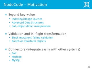 Beyond key-value
• Indexing/Range Queries
• Advanced Data Structures
• Sub-object direct manipulation
Validation and In-ﬂight transformation
• Block mutations failing validation
• Enrich or transform objects
Connectors (Integrate easily with other systems)
• Solr
• Hadoop
• MySQL
NodeCode – Motivation
31
 