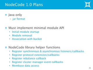 Java only
– jar format
Must implement minimal module API
• Initial module startup
• Module removal
• Association with bucket
NodeCode library helper functions
• Register synchronous & asynchronous listeners/callbacks
• Register protocol extension/callbacks
• Register rebalance callback
• Register cluster manager event callbacks
• Membase data access
NodeCode 1.0 Plans
35
 