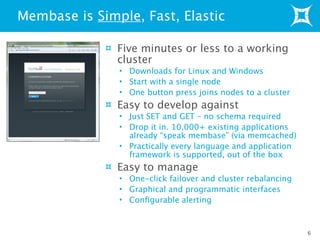 Five minutes or less to a working
cluster
• Downloads for Linux and Windows
• Start with a single node
• One button press joins nodes to a cluster
Easy to develop against
• Just SET and GET – no schema required
• Drop it in. 10,000+ existing applications
already “speak membase” (via memcached)
• Practically every language and application
framework is supported, out of the box
Easy to manage
• One-click failover and cluster rebalancing
• Graphical and programmatic interfaces
• Conﬁgurable alerting
Membase is Simple, Fast, Elastic
6
 