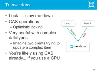 Transactions
• Lock == slow me down
• CAS operations
– Optimistic locking
• Very useful with complex
datatypes
– Imagine two clients trying to
update a complex item
• You’re likely using CAS
already... if you use a CPU
27
User 1
Fail!
User 2
Success
 