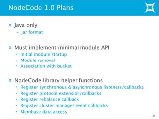 Java only
– jar format
Must implement minimal module API
• Initial module startup
• Module removal
• Association with bucket
NodeCode library helper functions
• Register synchronous & asynchronous listeners/callbacks
• Register protocol extension/callbacks
• Register rebalance callback
• Register cluster manager event callbacks
• Membase data access
NodeCode 1.0 Plans
35
 