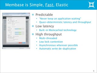 Membase is Simple, Fast, Elastic
6
Predictable
• “Never keep an application waiting”
• Quasi-deterministic latency and throughput
Low latency
• Built-in Memcached technology
High throughput
• Multi-threaded
• Low lock contention
• Asynchronous wherever possible
• Automatic write de-duplication
 