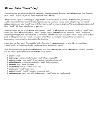 Micro-: Not a “Small” Prefix 
Prefixes are key morphemes in English vocabulary that begin words. Today we will micromanage your learning 
in no “small” way to tell you all about the Greek prefix micro-! 
When someone refers to something as simply micro, she means that it is “small.” A microscope, for instance, 
enables a scientist to see “small” living organisms. Living creatures viewed under a microscope are called 
microorganisms, or very “small” one-celled creatures, such as viruses, fungi, and bacteria. Microbiologists study 
these “small” life forms, also known as microbes. 
Many inventions use the prefix micro- which means “small.” A microphone, for instance, makes a “small” voice 
louder, just like a microscope makes “small” images larger. A microwave is a relatively “small” radio wave, 
measuring in length from one millimeter to one meter; a microwave oven uses these “small” radio waves to heat 
food. A microprocessor is a “small” processor at the heart of a computer that performs such tasks as 
computation, communication, and multimedia functions. 
I hope that you have never been saddled with a boss who is a micromanager, or who likes to control every 
“small” aspect of everything that his employees do, no matter how “small!” 
Now the next time you speak into a microphone, peer into a microscope, or use a microwave, you will know that 
it is no “small” potatoes to know what micro- is all about! 
1. micro: ‘small’ 
2. microscope: instrument that makes ‘small’ things perceptible 
3. microorganism: very ‘small’ living creature consisting of one cell 
4. microbiologist: a scientist who studies ‘small’ living creatures 
5. microbe: very ‘small’ life form 
6. microphone: makes a ‘small’ voice loud 
7. microwave: ‘small’ radio wave 
8. microprocessor: ‘small’ computer processing unit 
9. micromanager: supervisor who looks at every ‘small’ thing her employees do 
 