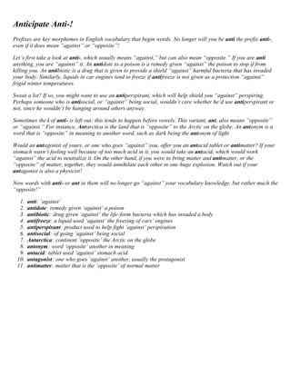 Anticipate Anti-! 
Prefixes are key morphemes in English vocabulary that begin words. No longer will you be anti the prefix anti-, 
even if it does mean “against” or “opposite”! 
Let’s first take a look at anti-, which usually means “against,” but can also mean “opposite.” If you are anti 
anything, you are “against” it. An antidote to a poison is a remedy given “against” the poison to stop if from 
killing you. An antibiotic is a drug that is given to provide a shield “against” harmful bacteria that has invaded 
your body. Similarly, liquids in car engines tend to freeze if antifreeze is not given as a protection “against” 
frigid winter temperatures. 
Sweat a lot? If so, you might want to use an antiperspirant, which will help shield you “against” perspiring. 
Perhaps someone who is antisocial, or “against” being social, wouldn’t care whether he’d use antiperspirant or 
not, since he wouldn’t be hanging around others anyway. 
Sometimes the i of anti- is left out; this tends to happen before vowels. This variant, ant, also means “opposite” 
or “against.” For instance, Antarctica is the land that is “opposite” to the Arctic on the globe. An antonym is a 
word that is “opposite” in meaning to another word, such as dark being the antonym of light. 
Would an antagonist of yours, or one who goes “against” you, offer you an antacid tablet or antimatter? If your 
stomach wasn’t feeling well because of too much acid in it, you would take an antacid, which would work 
“against” the acid to neutralize it. On the other hand, if you were to bring matter and antimatter, or the 
“opposite” of matter, together, they would annihilate each other in one huge explosion. Watch out if your 
antagonist is also a physicist! 
Now words with anti- or ant in them will no longer go “against” your vocabulary knowledge, but rather much the 
“opposite!” 
1. anti: ‘against’ 
2. antidote: remedy given ‘against’ a poison 
3. antibiotic: drug given ‘against’ the life-form bacteria which has invaded a body 
4. antifreeze: a liquid used ‘against’ the freezing of cars’ engines 
5. antiperspirant: product used to help fight ‘against’ perspiration 
6. antisocial: of going ‘against’ being social 
7. Antarctica: continent ‘opposite’ the Arctic on the globe 
8. antonym: word ‘opposite’ another in meaning 
9. antacid: tablet used ‘against’ stomach acid 
10. antagonist: one who goes ‘against’ another, usually the protagonist 
11. antimatter: matter that is the ‘opposite’ of normal matter 
 
