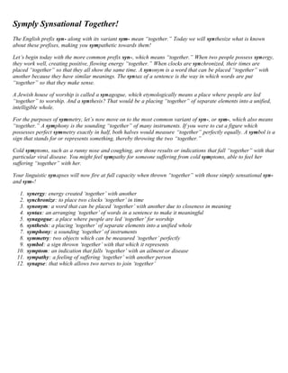 Symply Synsational Together! 
The English prefix syn- along with its variant sym- mean “together.” Today we will synthesize what is known 
about these prefixes, making you sympathetic towards them! 
Let’s begin today with the more common prefix syn-, which means “together.” When two people possess synergy, 
they work well, creating positive, flowing energy “together.” When clocks are synchronized, their times are 
placed “together” so that they all show the same time. A synonym is a word that can be placed “together” with 
another because they have similar meanings. The syntax of a sentence is the way in which words are put 
“together” so that they make sense. 
A Jewish house of worship is called a synagogue, which etymologically means a place where people are led 
“together” to worship. And a synthesis? That would be a placing “together” of separate elements into a unified, 
intelligible whole. 
For the purposes of symmetry, let’s now move on to the most common variant of syn-, or sym-, which also means 
“together.” A symphony is the sounding “together” of many instruments. If you were to cut a figure which 
possesses perfect symmetry exactly in half, both halves would measure “together” perfectly equally. A symbol is a 
sign that stands for or represents something, thereby throwing the two “together.” 
Cold symptoms, such as a runny nose and coughing, are those results or indications that fall “together” with that 
particular viral disease. You might feel sympathy for someone suffering from cold symptoms, able to feel her 
suffering “together” with her. 
Your linguistic synapses will now fire at full capacity when thrown “together” with those simply sensational syn-and 
sym-! 
1. synergy: energy created ‘together’ with another 
2. synchronize: to place two clocks ‘together’ in time 
3. synonym: a word that can be placed ‘together’ with another due to closeness in meaning 
4. syntax: an arranging ‘together’ of words in a sentence to make it meaningful 
5. synagogue: a place where people are led ‘together’ for worship 
6. synthesis: a placing ‘together’ of separate elements into a unified whole 
7. symphony: a sounding ‘together’ of instruments 
8. symmetry: two objects which can be measured ‘together’ perfectly 
9. symbol: a sign thrown ‘together’ with that which it represents 
10. symptom: an indication that falls ‘together’ with an ailment or disease 
11. sympathy: a feeling of suffering ‘together’ with another person 
12. synapse: that which allows two nerves to join ‘together’ 
 