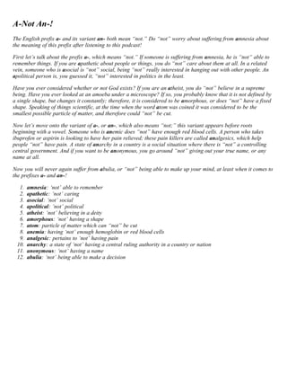 A-Not An-! 
The English prefix a- and its variant an- both mean “not.” Do “not” worry about suffering from amnesia about 
the meaning of this prefix after listening to this podcast! 
First let’s talk about the prefix a-, which means “not.” If someone is suffering from amnesia, he is “not” able to 
remember things. If you are apathetic about people or things, you do “not” care about them at all. In a related 
vein, someone who is asocial is “not” social, being “not” really interested in hanging out with other people. An 
apolitical person is, you guessed it, “not” interested in politics in the least. 
Have you ever considered whether or not God exists? If you are an atheist, you do “not” believe in a supreme 
being. Have you ever looked at an amoeba under a microscope? If so, you probably know that it is not defined by 
a single shape, but changes it constantly; therefore, it is considered to be amorphous, or does “not” have a fixed 
shape. Speaking of things scientific, at the time when the word atom was coined it was considered to be the 
smallest possible particle of matter, and therefore could “not” be cut. 
Now let’s move onto the variant of a-, or an-, which also means “not;” this variant appears before roots 
beginning with a vowel. Someone who is anemic does “not” have enough red blood cells. A person who takes 
ibuprofen or aspirin is looking to have her pain relieved; these pain killers are called analgesics, which help 
people “not” have pain. A state of anarchy in a country is a social situation where there is “not” a controlling 
central government. And if you want to be anonymous, you go around “not” giving out your true name, or any 
name at all. 
Now you will never again suffer from abulia, or “not” being able to make up your mind, at least when it comes to 
the prefixes a- and an-! 
1. amnesia: ‘not’ able to remember 
2. apathetic: ‘not’ caring 
3. asocial: ‘not’ social 
4. apolitical: ‘not’ political 
5. atheist: ‘not’ believing in a deity 
6. amorphous: ‘not’ having a shape 
7. atom: particle of matter which can “not” be cut 
8. anemia: having ‘not’ enough hemoglobin or red blood cells 
9. analgesic: pertains to ‘not’ having pain 
10. anarchy: a state of ‘not’ having a central ruling authority in a country or nation 
11. anonymous: ‘not’ having a name 
12. abulia: ‘not’ being able to make a decision 
 