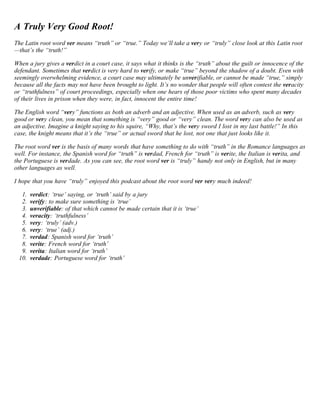 A Truly Very Good Root! 
The Latin root word ver means “truth” or “true.” Today we’ll take a very or “truly” close look at this Latin root 
—that’s the “truth!” 
When a jury gives a verdict in a court case, it says what it thinks is the “truth” about the guilt or innocence of the 
defendant. Sometimes that verdict is very hard to verify, or make “true” beyond the shadow of a doubt. Even with 
seemingly overwhelming evidence, a court case may ultimately be unverifiable, or cannot be made “true,” simply 
because all the facts may not have been brought to light. It’s no wonder that people will often contest the veracity 
or “truthfulness” of court proceedings, especially when one hears of those poor victims who spent many decades 
of their lives in prison when they were, in fact, innocent the entire time! 
The English word “very” functions as both an adverb and an adjective. When used as an adverb, such as very 
good or very clean, you mean that something is “very” good or “very” clean. The word very can also be used as 
an adjective. Imagine a knight saying to his squire, “Why, that’s the very sword I lost in my last battle!” In this 
case, the knight means that it’s the “true” or actual sword that he lost, not one that just looks like it. 
The root word ver is the basis of many words that have something to do with “truth” in the Romance languages as 
well. For instance, the Spanish word for “truth” is verdad, French for “truth” is verite, the Italian is verita, and 
the Portuguese is verdade. As you can see, the root word ver is “truly” handy not only in English, but in many 
other languages as well. 
I hope that you have “truly” enjoyed this podcast about the root word ver very much indeed! 
1. verdict: ‘true’ saying, or ‘truth’ said by a jury 
2. verify: to make sure something is ‘true’ 
3. unverifiable: of that which cannot be made certain that it is ‘true’ 
4. veracity: ‘truthfulness’ 
5. very: ‘truly’ (adv.) 
6. very: ‘true’ (adj.) 
7. verdad: Spanish word for ‘truth’ 
8. verite: French word for ‘truth’ 
9. verita: Italian word for ‘truth’ 
10. verdade: Portuguese word for ‘truth’ 
 
