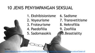 10 JENIS PENYIMPANGAN SEKSUAL
1. Ekshibisionisme
2. Voyeurisme
3. Froteurisme
4. Paedofilia
5. Sadomasokis
6. Sadisme
7. Transvetitisme
8. Nekrofilia
9. Zoofilia
10.Beastiality
Sumber:
https://lifestyle.kompas.com/read/2016/09/19/211500823/mengenal.10.jenis.penyimpangan.seksual?page=all
 