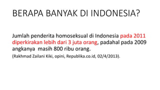 BERAPA BANYAK DI INDONESIA?
Jumlah penderita homoseksual di Indonesia pada 2011
diperkirakan lebih dari 3 juta orang, padahal pada 2009
angkanya masih 800 ribu orang.
(Rakhmad Zailani Kiki, opini, Republika.co.id, 02/4/2013).
 
