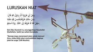 LURUSKAN NIAT
َ‫ل‬ْ‫و‬ُ‫س‬َ‫ر‬ َّ‫َن‬‫أ‬ َ‫ة‬َ‫ر‬ْ‫ي‬َ‫ر‬ُ‫ه‬ ‫ى‬‫َِب‬‫أ‬ ْ‫ن‬َ‫ع‬َ‫و‬َ‫ال‬َ‫ق‬ ‫ى‬‫هللا‬:
‫ى‬‫ف‬ ُ‫س‬‫ى‬‫م‬َ‫ْت‬‫ل‬َ‫اي‬ً‫ق‬ْ‫ي‬‫ى‬‫ر‬َ‫ط‬ َ‫ك‬َ‫ل‬َ‫س‬ ْ‫ن‬َ‫م‬َ‫و‬‫ا‬ً‫ْم‬‫ل‬‫ى‬‫ع‬ ‫ى‬ِْ‫ْي‬
,َ‫ال‬ َ‫َل‬‫ى‬‫إ‬ ‫ا‬ً‫ق‬ْ‫ي‬‫ى‬‫ر‬َ‫ط‬ َُِ‫ل‬ ُ‫هللا‬ َ‫ل‬َّ‫ه‬َ‫س‬‫ى‬َِّ‫َّن‬.‫م‬‫ى‬‫ل‬ْ‫س‬ُ‫م‬ ُ‫اه‬َ‫و‬َ‫ر‬
Dari Abu Hurairah ra, sesungguhnya Rasulullah
Shallallahu 'alaihi wa sallam bersabda:
“Barang siapa menempuh jalan untuk mencari
ilmu, maka Allah akan memudahkan baginya
jalan ke surga.”(HR Muslim)
 
