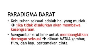 PARADIGMA BARAT
• Kebutuhan seksual adalah hal yang mutlak
 jika tidak disalurkan akan membawa
kesengsaraan.
• Mengumbar erotisme untuk membangkitkan
dorongan seksual  dibuat MEDIA gambar,
film, dan lagu bertemakan cinta
 