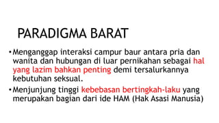 •Menganggap interaksi campur baur antara pria dan
wanita dan hubungan di luar pernikahan sebagai hal
yang lazim bahkan penting demi tersalurkannya
kebutuhan seksual.
•Menjunjung tinggi kebebasan bertingkah-laku yang
merupakan bagian dari ide HAM (Hak Asasi Manusia)
PARADIGMA BARAT
 
