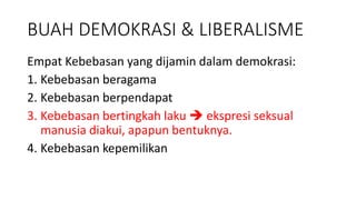 BUAH DEMOKRASI & LIBERALISME
Empat Kebebasan yang dijamin dalam demokrasi:
1. Kebebasan beragama
2. Kebebasan berpendapat
3. Kebebasan bertingkah laku  ekspresi seksual
manusia diakui, apapun bentuknya.
4. Kebebasan kepemilikan
 