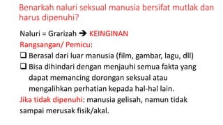Benarkah naluri seksual manusia bersifat mutlak dan
harus dipenuhi?
Naluri = Grarizah  KEINGINAN
Rangsangan/ Pemicu:
 Berasal dari luar manusia (film, gambar, lagu, dll)
 Bisa dihindari dengan menjauhi semua fakta yang
dapat memancing dorongan seksual atau
mengalihkan perhatian kepada hal-hal lain.
Jika tidak dipenuhi: manusia gelisah, namun tidak
sampai merusak fisik/akal.
 