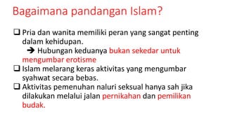 Bagaimana pandangan Islam?
 Pria dan wanita memiliki peran yang sangat penting
dalam kehidupan.
 Hubungan keduanya bukan sekedar untuk
mengumbar erotisme
 Islam melarang keras aktivitas yang mengumbar
syahwat secara bebas.
 Aktivitas pemenuhan naluri seksual hanya sah jika
dilakukan melalui jalan pernikahan dan pemilikan
budak.
 