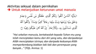 Aktivitas seksual dalam pernikahan
 Untuk melanjutkan keturunan umat manusia
"Hai sekalian manusia, bertakwalah kepada Tuhan-mu yang
telah menciptakan kamu dari diri yang satu, dan daripadanya
Allâh menciptakan istrinya; dan daripada keduanya Allâh
memperkembang biakkan laki-laki dan perempuan yang
banyak..." (TQS. Annisa: 1)
 