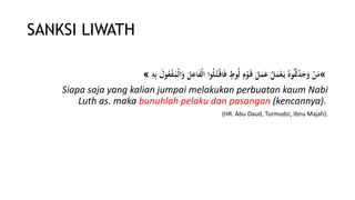 SANKSI LIWATH
«‫ا‬َ‫و‬ َ‫ل‬‫ى‬‫اع‬َ‫ف‬ْ‫ل‬‫ا‬ ‫وا‬ُ‫ل‬ُ‫ت‬ْ‫اق‬َ‫ف‬ ٍ‫وط‬ُ‫ل‬ ‫ى‬‫م‬ْ‫و‬َ‫ق‬ َ‫ل‬َ‫م‬َ‫ع‬ ُ‫ل‬َ‫م‬ْ‫ع‬َ‫ي‬ ُ‫وه‬ُُ‫ُت‬ْ‫د‬َ‫ج‬َ‫و‬ ْ‫ن‬َ‫م‬‫ى‬ِ‫ى‬‫ب‬ َ‫ول‬ُ‫ع‬ْ‫ف‬َ‫ْم‬‫ل‬»
Siapa saja yang kalian jumpai melakukan perbuatan kaum Nabi
Luth as. maka bunuhlah pelaku dan pasangan (kencannya).
(HR. Abu Daud, Turmudzi, Ibnu Majah).
 